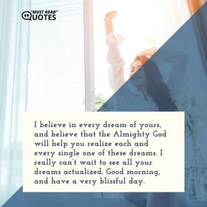 I believe in every dream of yours, and believe that the Almighty God will help you realize each and every single one of these dreams. I really can’t wait to see all your dreams actualized. Good morning, and have a very blissful day.