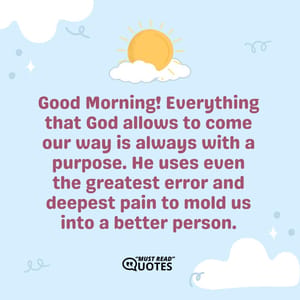 Good Morning! Everything that God allows to come our way is always with a purpose. He uses even the greatest error and deepest pain to mold us into a better person.