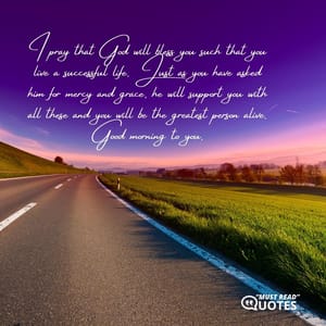 I pray that God will bless you such that you live a successful life. Just as you have asked him for mercy and grace, he will support you with all these and you will be the greatest person alive. Good morning to you.