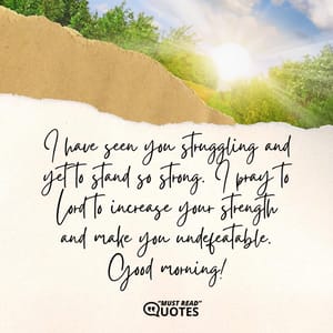 I have seen you struggling and yet to stand so strong. I pray to Lord to increase your strength and make you undefeatable. Good morning!