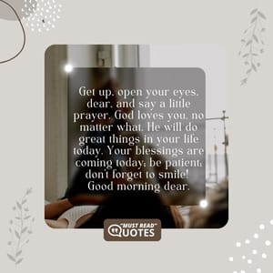 Get up, open your eyes, dear, and say a little prayer. God loves you, no matter what. He will do great things in your life today. Your blessings are coming today; be patient; don’t forget to smile! Good morning dear.