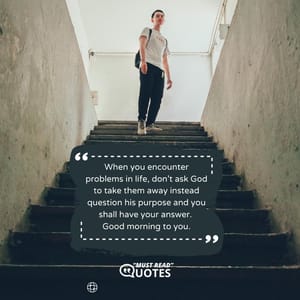 When you encounter problems in life, don’t ask God to take them away instead question his purpose and you shall have your answer. Good morning to you.