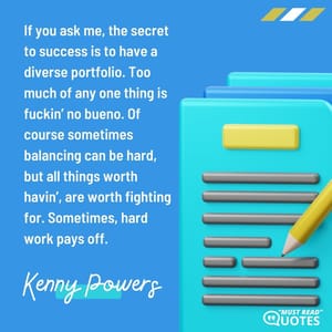 If you ask me, the secret to success is to have a diverse portfolio. Too much of any one thing is f**kin’ no bueno. Of course sometimes balancing can be hard, but all things worth havin’, are worth fighting for. Sometimes, hard work pays off.