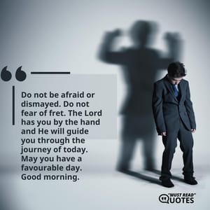 Do not be afraid or dismayed. Do not fear of fret. The Lord has you by the hand and He will guide you through the journey of today. May you have a favourable day. Good morning.