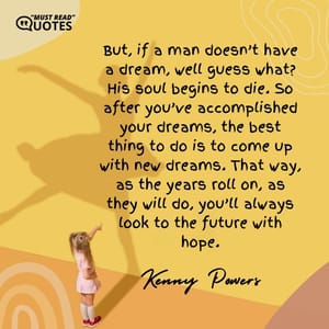 But, if a man doesn’t have a dream, well guess what? His soul begins to die. So after you’ve accomplished your dreams, the best thing to do is to come up with new dreams. That way, as the years roll on, as they will do, you’ll always look to the future with hope.