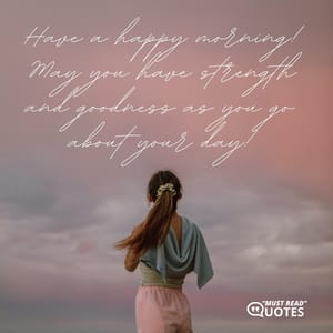 Have a happy morning! May you have strength and goodness as you go about your day!
