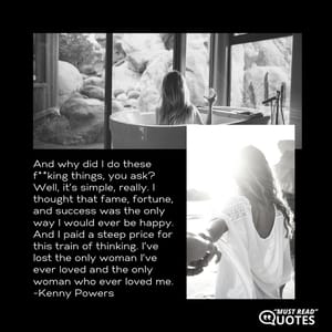And why did I do these f**king things, you ask? Well, it’s simple, really. I thought that fame, fortune, and success was the only way I would ever be happy. And I paid a steep price for this train of thinking. I’ve lost the only woman I’ve ever loved and the only woman who ever loved me.