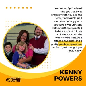 You know, April, when I told you that I was unhappy with you and the kids, that wasn’t true. I was never unhappy with you guys, I was unhappy with myself. I just wanted to be a success. It turns out I was a success the whole entire time. As a father, a husband, and a pretty goddamn good one at that. I just thought you should know.