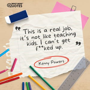 This is a real job, it’s not like teaching kids. I can’t get f**ked up.