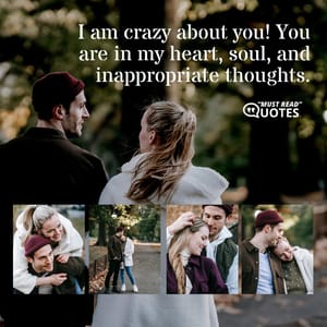 I am crazy about you! You are in my heart, soul, and inappropriate thoughts.