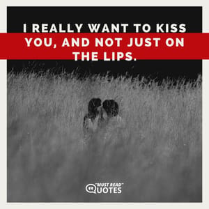 I really want to kiss you, and not just on the lips.