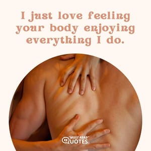 I just love feeling your body enjoying everything I do.