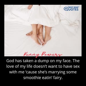 God has taken a dump on my face. The love of my life doesn’t want to have sex with me ‘cause she’s marrying some smoothie eatin’ fairy.