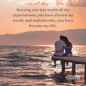 Meeting you was worth all my expectations; you have altered my world, and undoubtedly, you have become my life.