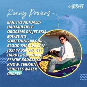 Yeah, I’ve actually had multiple orgasms on jet skis. Maybe it’s something in our blood that we can just ya know, get hard from riding f**kin’ badass ya know, terrain vehicles water crafts.