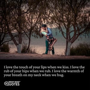 I love the touch of your lips when we kiss. I love the rub of your hips when we rub. I love the warmth of your breath on my neck when we hug.