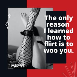 The only reason I learned how to flirt is to woo you.