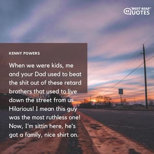 When we were kids, me and your Dad used to beat the shit out of these retard brothers that used to live down the street from us. Hilarious! I mean this guy was the most ruthless one! Now, I’m sittin here, he’s got a family, nice shirt on.