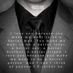 I love you because you make me want to be a better man. You make me want to be a better lover, a better son, a better brother, a better friend. I love you because you make me want to be a better person. And I can’t think of anyone I’d rather be.