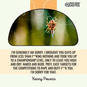 I’m genuinely am sorry. I brought you guys up from less than f**king nothing and took you up to a championship level, only to leave you high and dry. Naked and nude. Prey. Easy targets for the competitions to rape and butt-f**k you. I’m sorry for that.