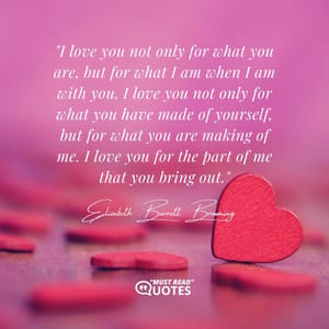 I love you not only for what you are, but for what I am when I am with you. I love you not only for what you have made of yourself, but for what you are making of me. I love you for the part of me that you bring out.