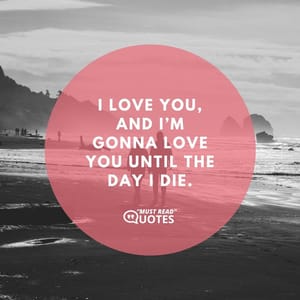 I love you, and I’m gonna love you until the day I die.