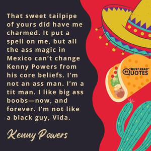 That sweet tailpipe of yours did have me charmed. It put a spell on me, but all the ass magic in Mexico can’t change Kenny Powers from his core beliefs. I’m not an ass man. I’m a tit man. I like big ass boobs—now, and forever. I’m not like a black guy, Vida.
