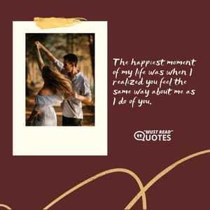 The happiest moment of my life was when I realized you feel the same way about me as I do of you.