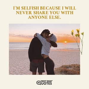 I’m selfish because I will never share you with anyone else.