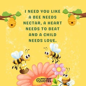 I need you like a bee needs nectar, a heart needs to beat and a child needs love.