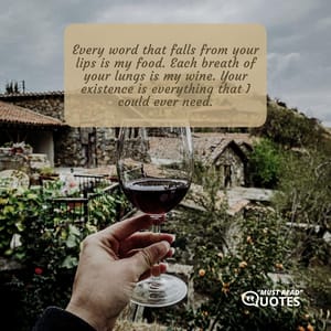 Every word that falls from your lips is my food. Each breath of your lungs is my wine. Your existence is everything that I could ever need.