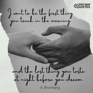 I want to be the first thing you touch in the morning and the last thing you taste at night before you dream.