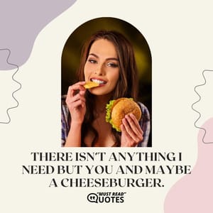 There isn’t anything I need but you and maybe a cheeseburger.