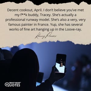 Decent cookout, April. I don’t believe you’ve met my f**k buddy, Tracey. She’s actually a professional runway model. She’s also a very, very famous painter in France. Yup, she has several works of fine art hanging up in the Loove-ray.