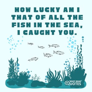 How lucky am I that of all the fish in the sea, I caught you.