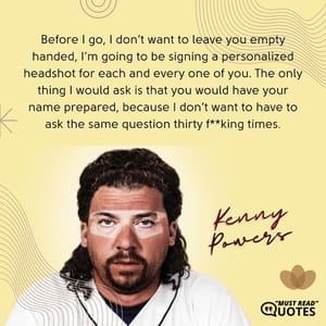 Before I go, I don’t want to leave you empty handed, I’m going to be signing a personalized headshot for each and every one of you. The only thing I would ask is that you would have your name prepared, because I don’t want to have to ask the same question thirty f**king times.