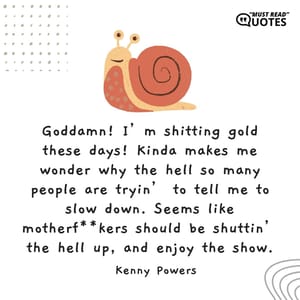 Goddamn! I’m shitting gold these days! Kinda makes me wonder why the hell so many people are tryin’ to tell me to slow down. Seems like motherf**kers should be shuttin’ the hell up, and enjoy the show.