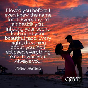 I loved you before I even knew the name for it. Everyday I'd sit beside you, inhaling your scent, looking at your beautiful face. Every night, dreaming about you. You eclipsed everything else. It was you. Always you.