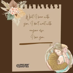 What I have with you, I don't want with anyone else. I love you.