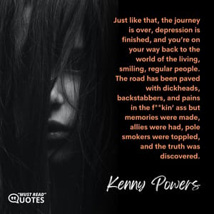 Just like that, the journey is over, depression is finished, and you’re on your way back to the world of the living, smiling, regular people. The road has been paved with dickheads, backstabbers, and pains in the f**kin’ ass but memories were made, allies were had, pole smokers were toppled, and the truth was discovered.