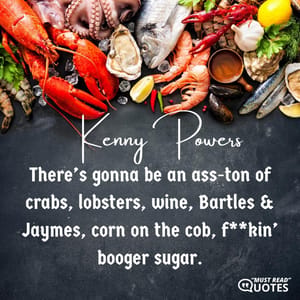 There’s gonna be an ass-ton of crabs, lobsters, wine, Bartles & Jaymes, corn on the cob, f**kin’ booger sugar.