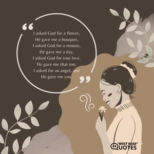 I asked God for a flower, He gave me a bouquet, I asked God for a minute, He gave me a day, I asked God for true love, He gave me that too, I asked for an angel, and He gave me you.