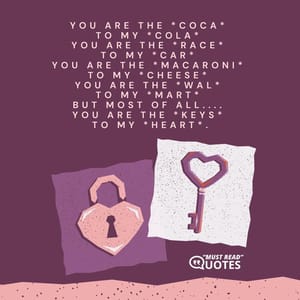 You are the *coca* to my *cola* You are the *race* to my *car* You are the *macaroni* to my *cheese* You are the *Wal* to my *Mart* but most of all.... You are the *keys* to my *heart*.