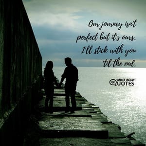 Our journey isn't perfect but it's ours. I'll stick with you 'til the end.