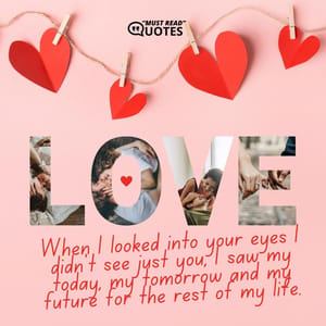 When I looked into your eyes I didn't see just you, I saw my today, my tomorrow and my future for the rest of my life.