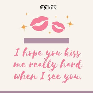 I hope you kiss me really hard when I see you.
