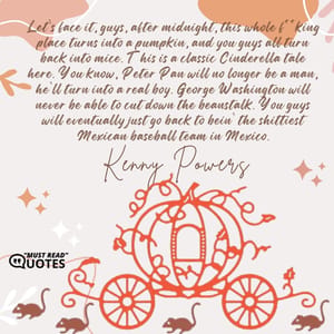 Let’s face it, guys, after midnight, this whole f**king place turns into a pumpkin, and you guys all turn back into mice. This is a classic Cinderella tale here. You know, Peter Pan will no longer be a man, he’ll turn into a real boy. George Washington will never be able to cut down the beanstalk. You guys will eventually just go back to bein’ the shittiest Mexican baseball team in Mexico.