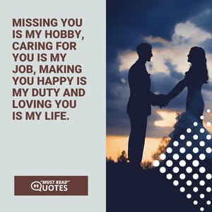 Missing you is my hobby, caring for you is my job, making you happy is my duty and loving you is my life.