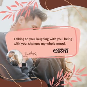 Talking to you, laughing with you, being with you, changes my whole mood.