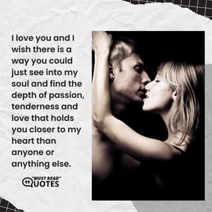 I love you and I wish there is a way you could just see into my soul and find the depth of passion, tenderness and love that holds you closer to my heart than anyone or anything else.